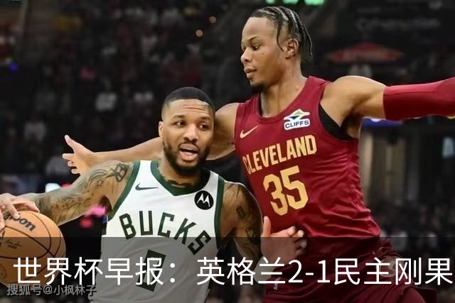世界杯早报：英格兰2-1民主刚果；比利时3-2加时绝杀民主刚果