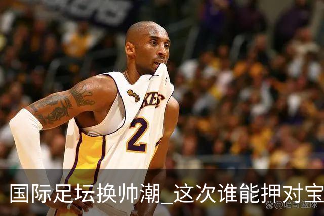 国际足坛换帅潮 这次谁能押对宝？