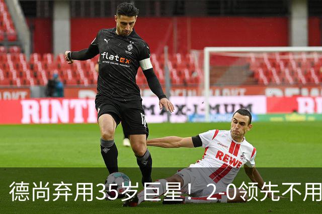 德尚弃用35岁巨星！2-0领先不用他，世界杯0出场，和姆巴佩有过节