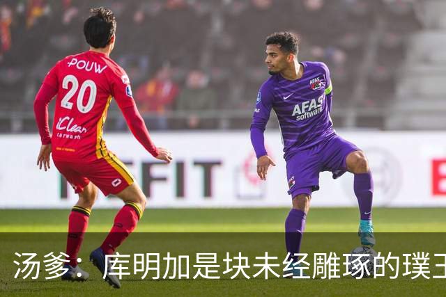汤爹：库明加是块未经雕琢的璞玉 也许之前的教练都不懂怎么教他