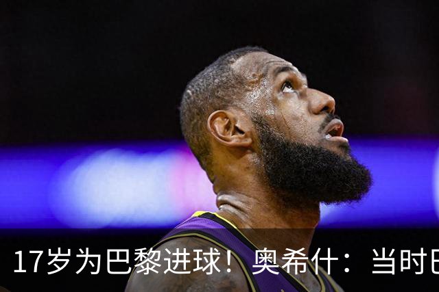 17岁为巴黎进球！奥希什：当时巴黎不给年轻人很多机会，巨星更多