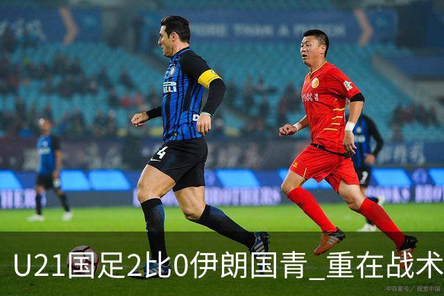 U21国足2比0伊朗国青 重在战术演练 第二场难度更大